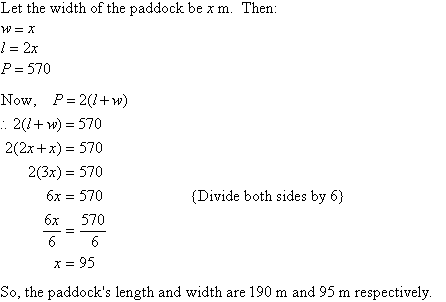 Let the width of the paddock be x m.  Then w = x, l = 2x, P = 570.  Substituting for l, w and P into P = 2(l + w) and solving for x gives x = 95.  So, the paddock's length and width are 190 m and 95 m respectively.