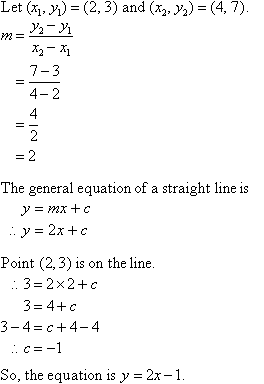 Let (x1, y1) = (2,3) and (x2, y2) = (4, 7). m = (y2 - y1) / (x2 - x1) = (7 - 3) / (4 - 2) = 4 / 2 = 2. The general equation of a straight line is y = mx + c. Therefore, y = 2x + c. Using point (2,3) which is on the line in y = 2x + c gives c = -1. So, the equation is y = 2x - 1.