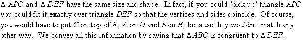 Triangle ABC and triangle DEF have the same size and shape.  In fact, if you could 'pick up' triangle ABC you could fit it exactly over triangle DEF so that the vertices and sides coincide.  Of course, you would have to put C on top of F, A on D and B on E, because they wouldn't match any other way.  We convey all this information by saying that triangle ABC is congruent to triangle DEF.