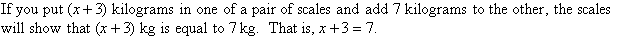 If you put (x + 3) kg in one of a pair of scales and add 7 kg to the other, the scales will show that (x + 3) kg is equal to 7 kg.  That is x + 3 = 7