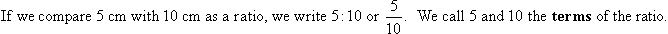 If we compare 5 cm with 10 cm as a ratio, we write 5 : 10 or 5/10.  We call 5 and 10 the terms of the ratio.