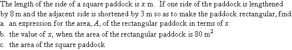 The length of the side of a square paddock is x m.  If one side of the paddock is lengthened by 8 m and the adjacent side is shortened by 3 m so as to make the paddock rectangular, find:  (a)  an expression for the area, A, of the rectangular paddock in terms of x,  (b)  the value of x, when the area of the rectangular paddock is 80 m squared, (c)  the area of the square paddock