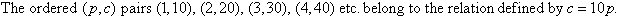 The ordered (p, c) pairs (1, 10), (2, 20), (3, 30), (4, 40) etc. belong to the relation defined by c = 10p.