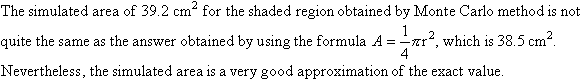 The simulated area of 39.2 cm squared for the shaded region obtained by Monte Carlo method is not quite the same as the answer obtained by using the formula A = (1/4)(Pi)(r squared), which is 38.5 cm squared. Nevertheless, the simulated area is a very good approximation of the exact value.