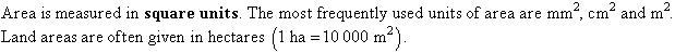 Area is measured in square units.  The most frequently used units of area are square millimetres, square centimetres and square metres.  Land areas are often given in hectares.  1 hectare = 10,000 square metres